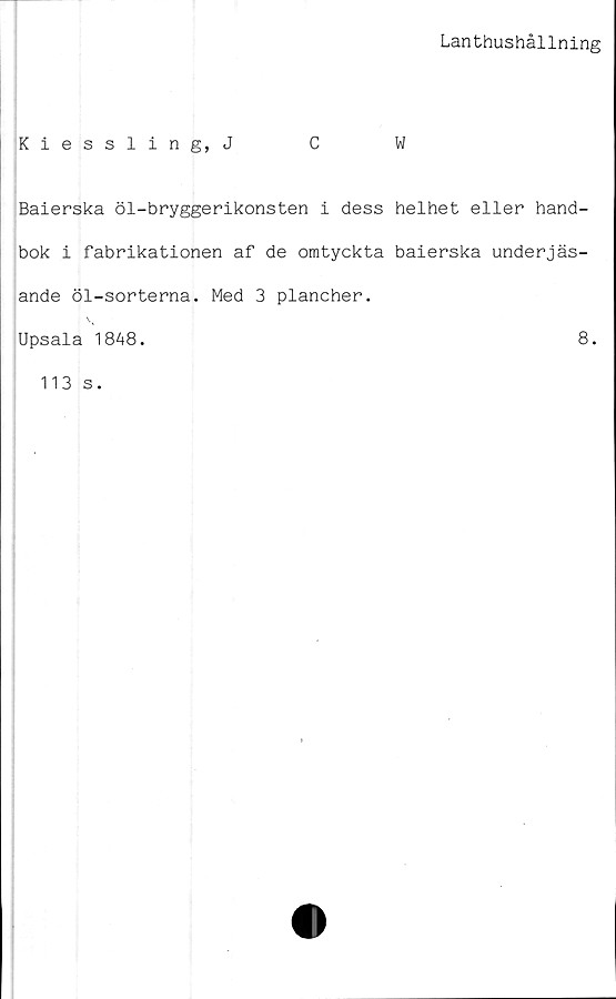  ﻿Lanthushållning
Kiessling, J	C	W
Baierska öl-bryggerikonsten i dess helhet eller hand-
bok i fabrikationen af de omtyckta baierska underjäs-
ande öl-sorterna. Med 3 plancher.
Upsala 1848.	8.
113 s.